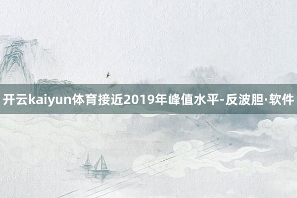 开云kaiyun体育接近2019年峰值水平-反波胆·软件