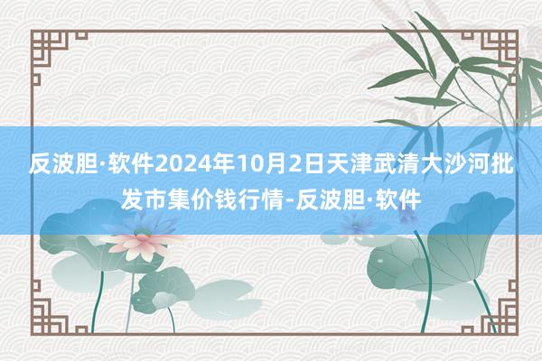 反波胆·软件2024年10月2日天津武清大沙河批发市集价钱行情-反波胆·软件