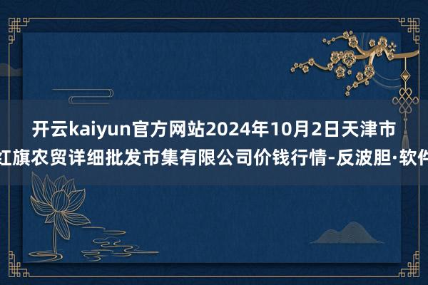 开云kaiyun官方网站2024年10月2日天津市红旗农贸详细批发市集有限公司价钱行情-反波胆·软件