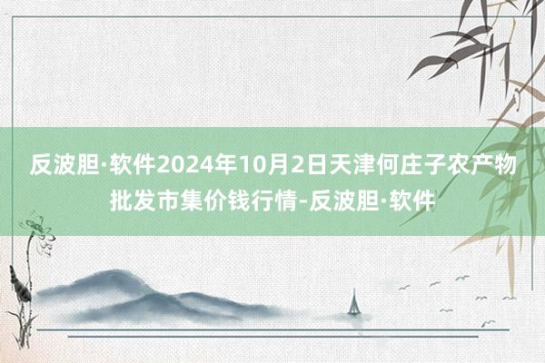 反波胆·软件2024年10月2日天津何庄子农产物批发市集价钱行情-反波胆·软件