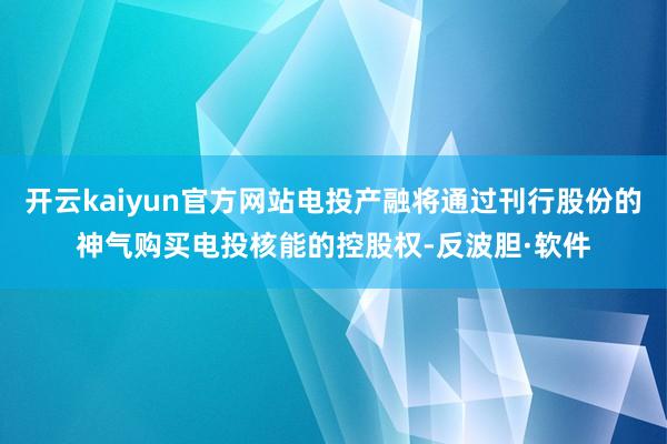 开云kaiyun官方网站电投产融将通过刊行股份的神气购买电投核能的控股权-反波胆·软件