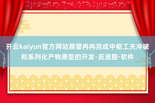 开云kaiyun官方网站展望冉冉完成中枢工夫冲破和系列化产物原型的开发-反波胆·软件