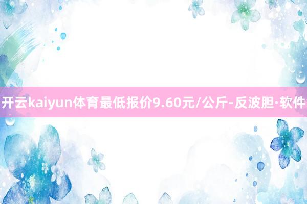 开云kaiyun体育最低报价9.60元/公斤-反波胆·软件