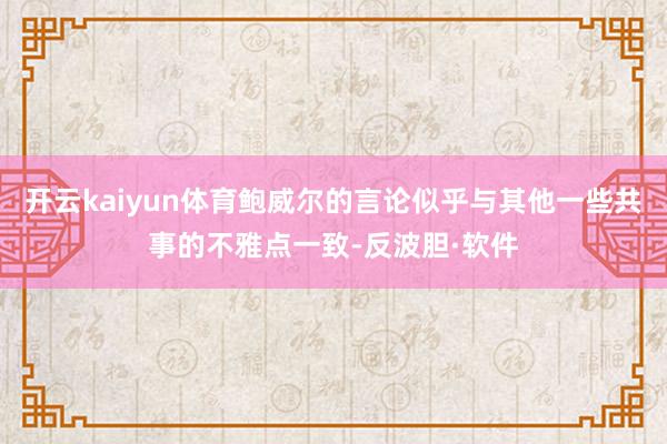 开云kaiyun体育鲍威尔的言论似乎与其他一些共事的不雅点一致-反波胆·软件