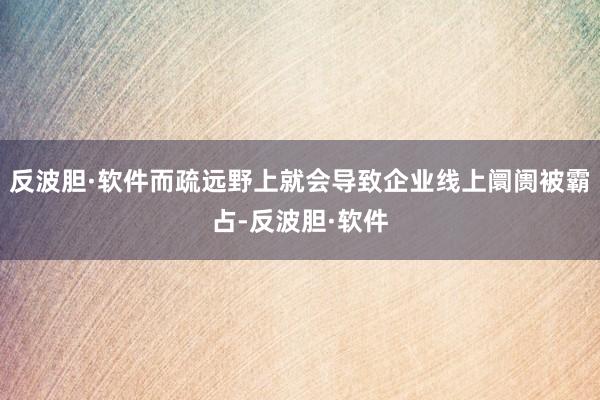 反波胆·软件而疏远野上就会导致企业线上阛阓被霸占-反波胆·软件