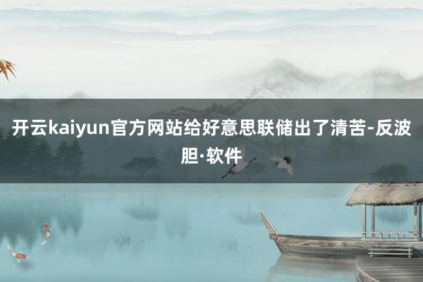 开云kaiyun官方网站给好意思联储出了清苦-反波胆·软件