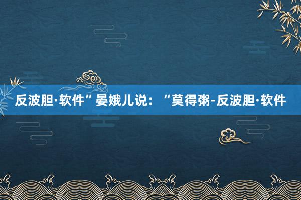 反波胆·软件”晏娥儿说：“莫得粥-反波胆·软件