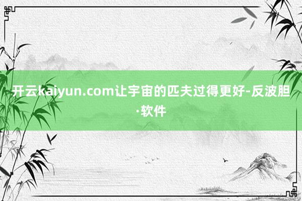 开云kaiyun.com让宇宙的匹夫过得更好-反波胆·软件