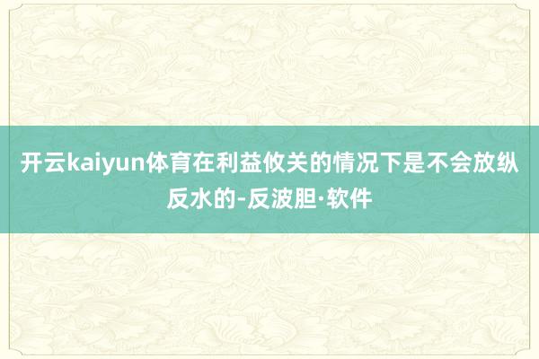 开云kaiyun体育在利益攸关的情况下是不会放纵反水的-反波胆·软件