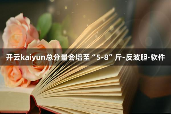 开云kaiyun总分量会增至“5-8”斤-反波胆·软件