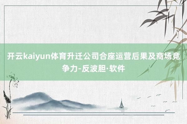 开云kaiyun体育升迁公司合座运营后果及商场竞争力-反波胆·软件