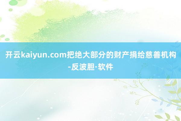 开云kaiyun.com把绝大部分的财产捐给慈善机构-反波胆·软件