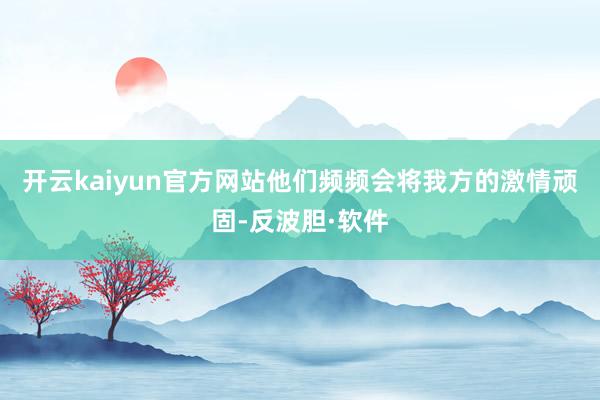 开云kaiyun官方网站他们频频会将我方的激情顽固-反波胆·软件