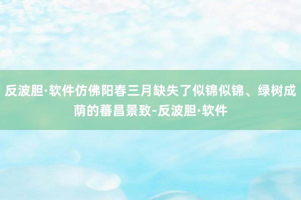 反波胆·软件仿佛阳春三月缺失了似锦似锦、绿树成荫的蕃昌景致-反波胆·软件