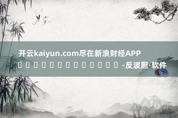 开云kaiyun.com尽在新浪财经APP            													-反波胆·软件