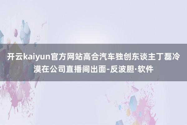 开云kaiyun官方网站高合汽车独创东谈主丁磊冷漠在公司直播间出面-反波胆·软件