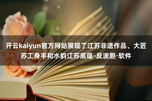 开云kaiyun官方网站展现了江苏非遗作品、大匠苏工身手和水韵江苏底蕴-反波胆·软件