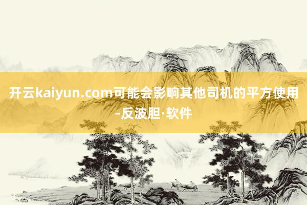 开云kaiyun.com可能会影响其他司机的平方使用-反波胆·软件