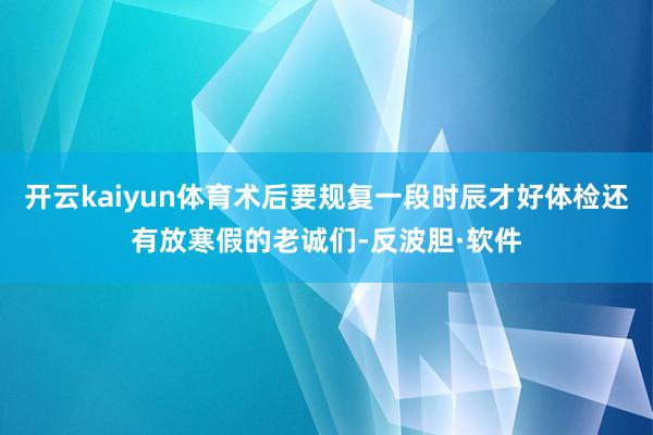 开云kaiyun体育术后要规复一段时辰才好体检还有放寒假的老诚们-反波胆·软件