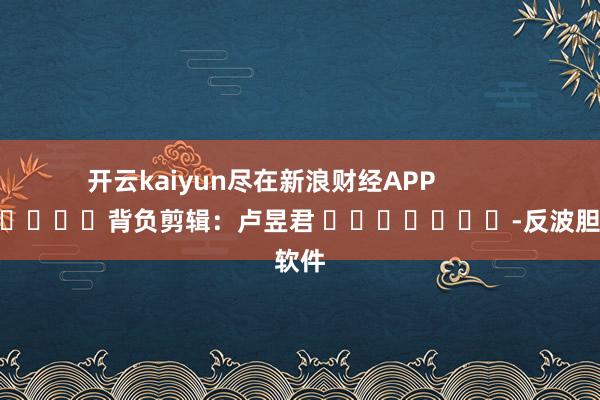 开云kaiyun尽在新浪财经APP            						背负剪辑：卢昱君 							-反波胆·软件