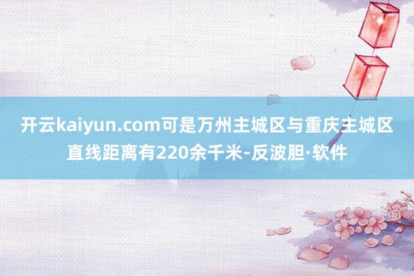 开云kaiyun.com可是万州主城区与重庆主城区直线距离有220余千米-反波胆·软件