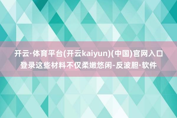 开云·体育平台(开云kaiyun)(中国)官网入口登录这些材料不仅柔嫩悠闲-反波胆·软件