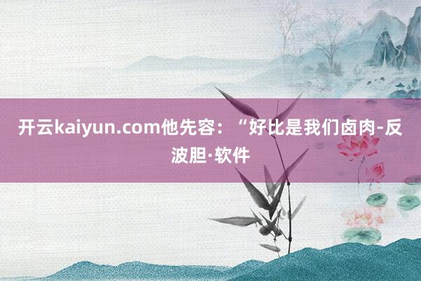 开云kaiyun.com他先容：“好比是我们卤肉-反波胆·软件