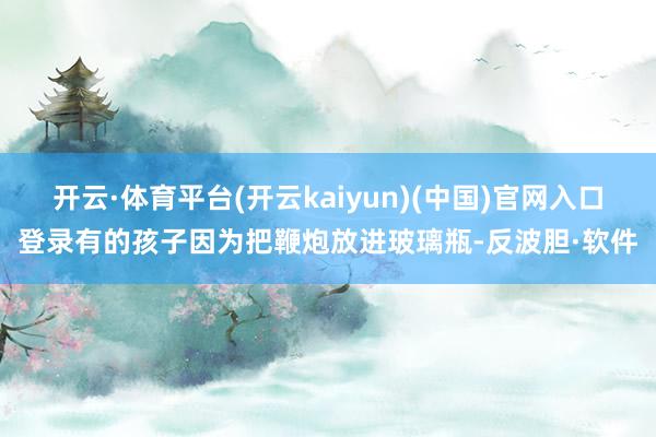 开云·体育平台(开云kaiyun)(中国)官网入口登录有的孩子因为把鞭炮放进玻璃瓶-反波胆·软件