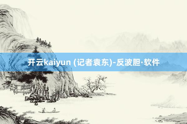 开云kaiyun 　　(记者袁东)-反波胆·软件