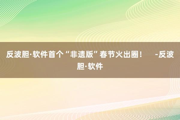 反波胆·软件首个“非遗版”春节火出圈！    -反波胆·软件