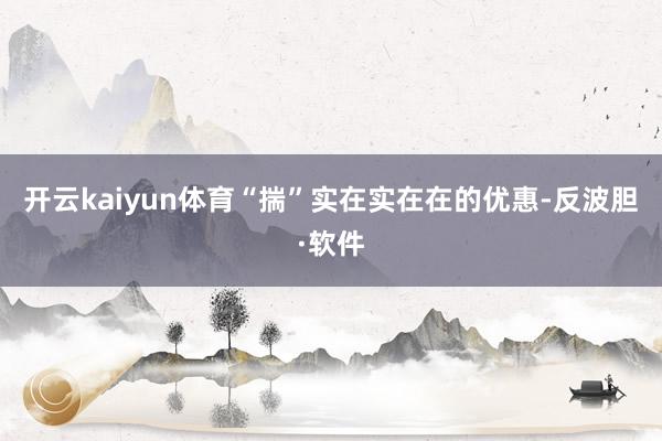 开云kaiyun体育“揣”实在实在在的优惠-反波胆·软件