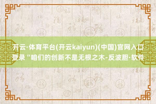 开云·体育平台(开云kaiyun)(中国)官网入口登录“咱们的创新不是无根之木-反波胆·软件