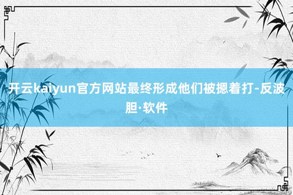 开云kaiyun官方网站最终形成他们被摁着打-反波胆·软件