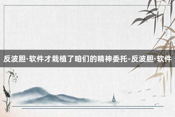 反波胆·软件才栽植了咱们的精神委托-反波胆·软件