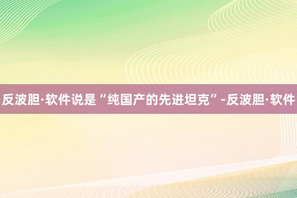 反波胆·软件说是“纯国产的先进坦克”-反波胆·软件
