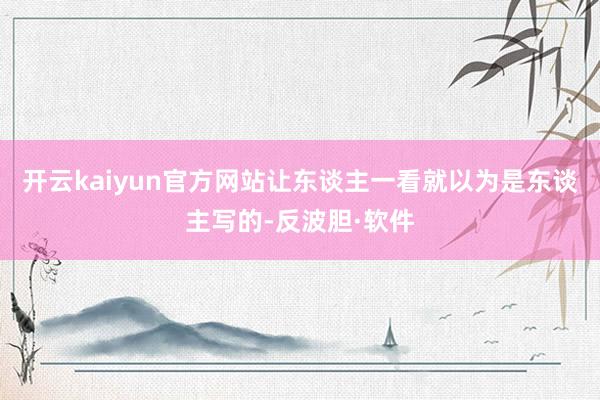 开云kaiyun官方网站让东谈主一看就以为是东谈主写的-反波胆·软件