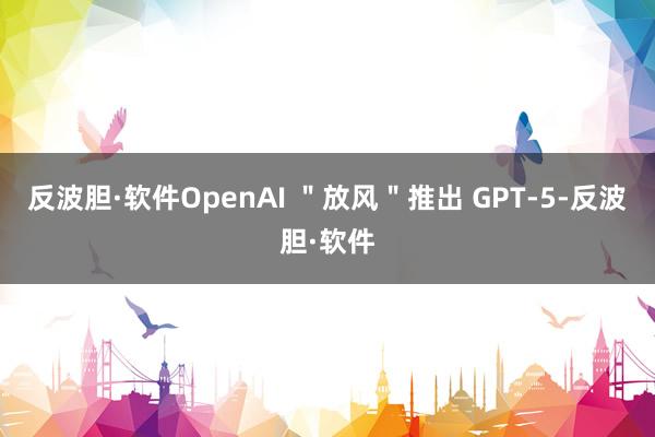 反波胆·软件OpenAI ＂放风＂推出 GPT-5-反波胆·软件